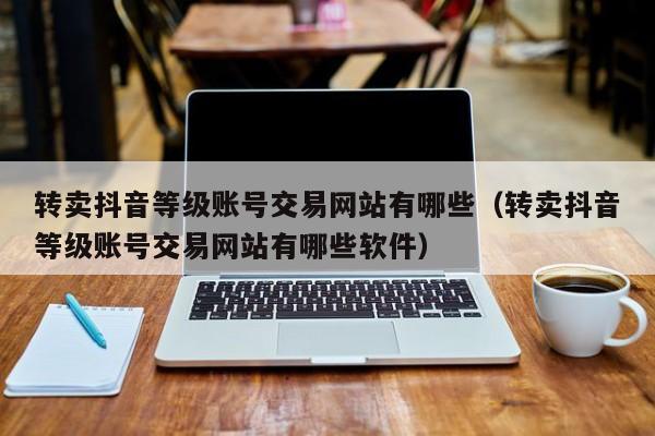 转卖抖音等级账号交易网站有哪些（转卖抖音等级账号交易网站有哪些软件）(图1)
