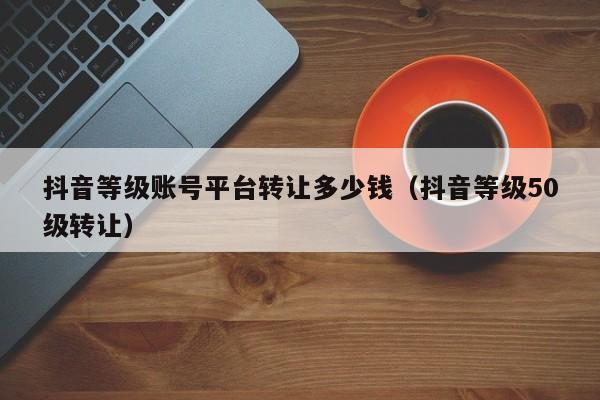 抖音等级账号平台转让多少钱（抖音等级50级转让）(图1)