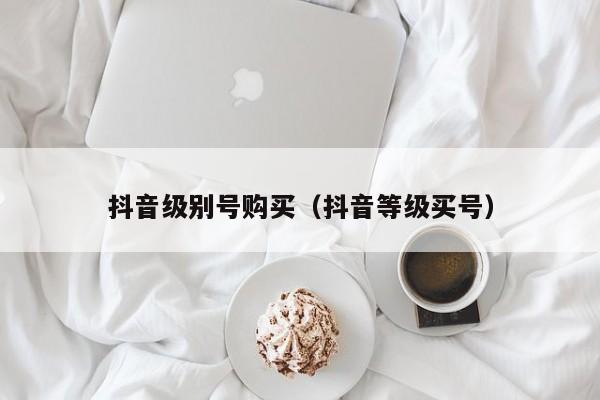 抖音级别号购买（抖音等级买号）(图1)