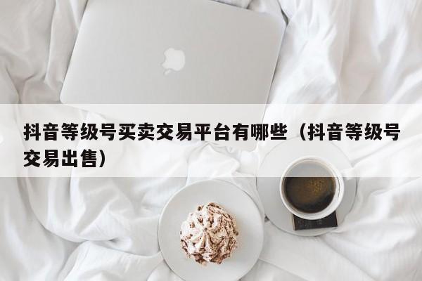抖音等级号买卖交易平台有哪些（抖音等级号交易出售）(图1)