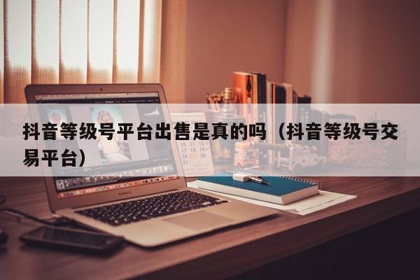 抖音等级号平台出售是真的吗（抖音等级号交易平台）(图1)
