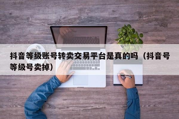 抖音等级账号转卖交易平台是真的吗（抖音号等级号卖掉）(图1)