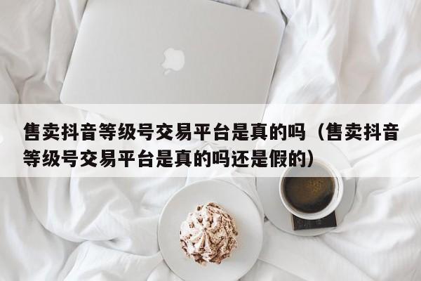 售卖抖音等级号交易平台是真的吗（售卖抖音等级号交易平台是真的吗还是假的）(图1)
