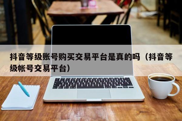 抖音等级账号购买交易平台是真的吗（抖音等级帐号交易平台）(图1)