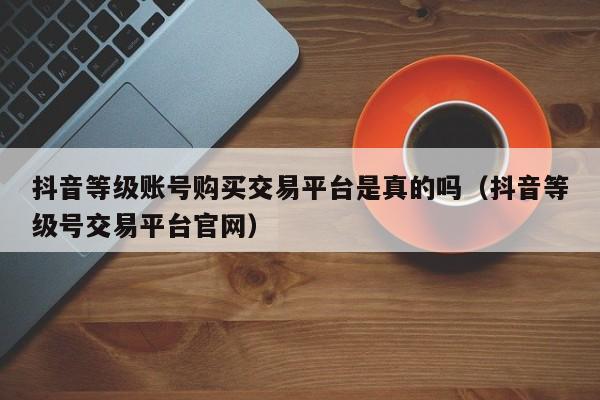 抖音等级账号购买交易平台是真的吗（抖音等级号交易平台官网）(图1)