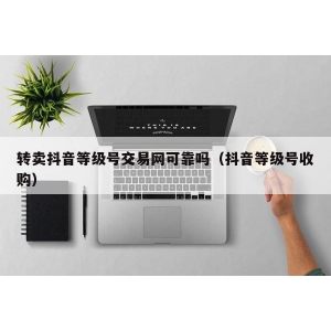 转卖抖音等级号交易网可靠吗（抖音等级号收购）