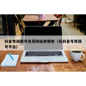 抖音等级账号交易网站有哪些（买抖音号等级号平台）