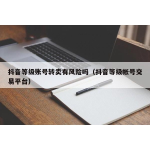 抖音等级账号转卖有风险吗（抖音等级帐号交易平台）