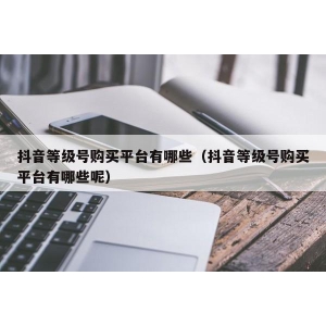 抖音等级号购买平台有哪些（抖音等级号购买平台有哪些呢）