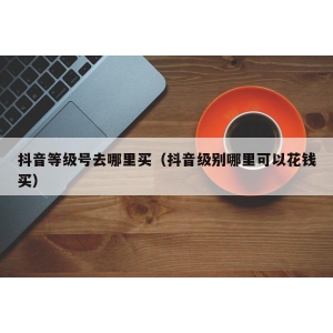 抖音等级号去哪里买（抖音级别哪里可以花钱买）