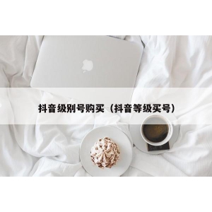 抖音级别号购买（抖音等级买号）