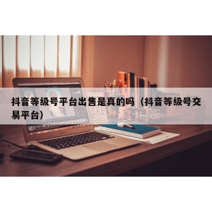 抖音等级号平台出售是真的吗（抖音等级号交易平台）
