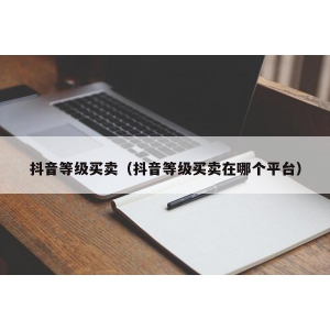 抖音等级买卖（抖音等级买卖在哪个平台）