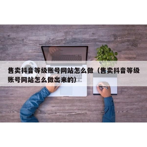 售卖抖音等级账号网站怎么做（售卖抖音等级账号网站怎么做出来的）