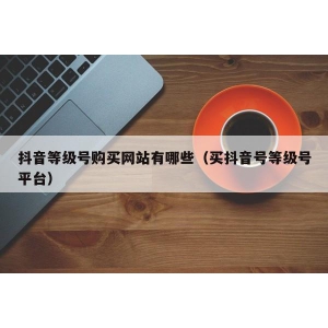 抖音等级号购买网站有哪些（买抖音号等级号平台）